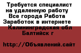 Требуется специалист на удаленную работу - Все города Работа » Заработок в интернете   . Калининградская обл.,Балтийск г.